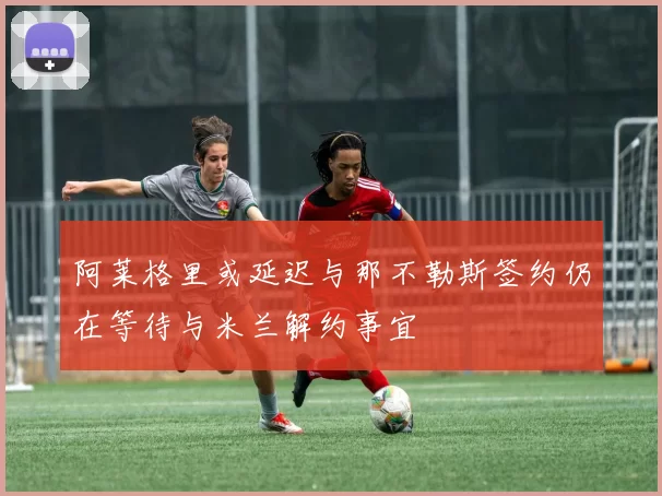 阿莱格里或延迟与那不勒斯签约仍在等待与米兰解约事宜