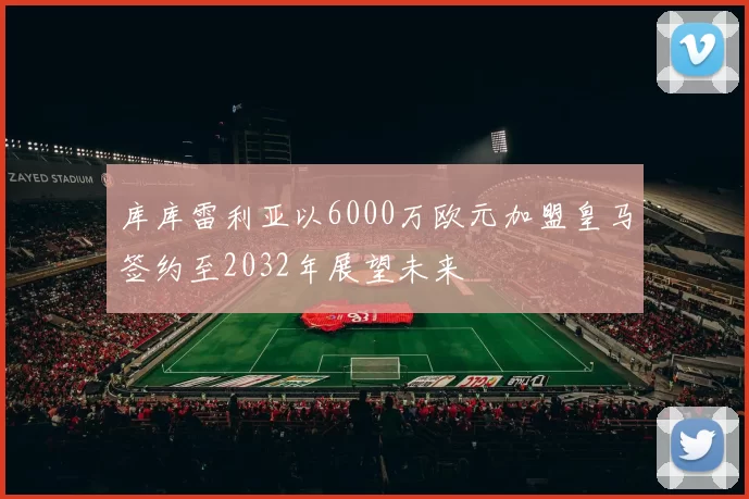 库库雷利亚以6000万欧元加盟皇马签约至2032年展望未来