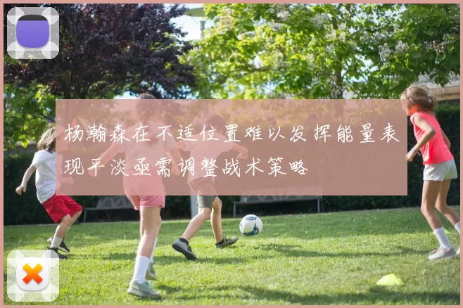 杨瀚森在不适位置难以发挥能量表现平淡亟需调整战术策略