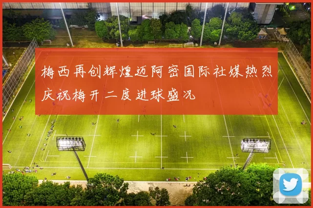 梅西再创辉煌迈阿密国际社媒热烈庆祝梅开二度进球盛况