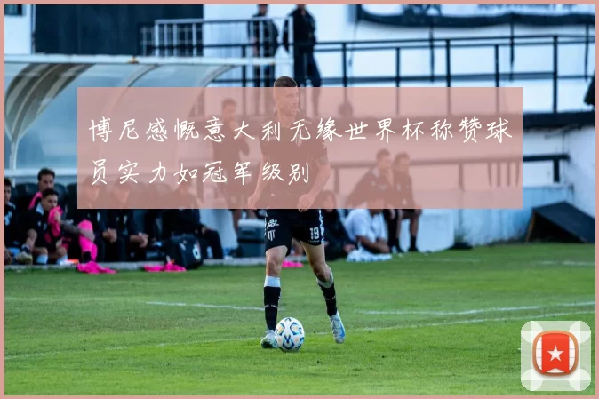 博尼感慨意大利无缘世界杯称赞球员实力如冠军级别