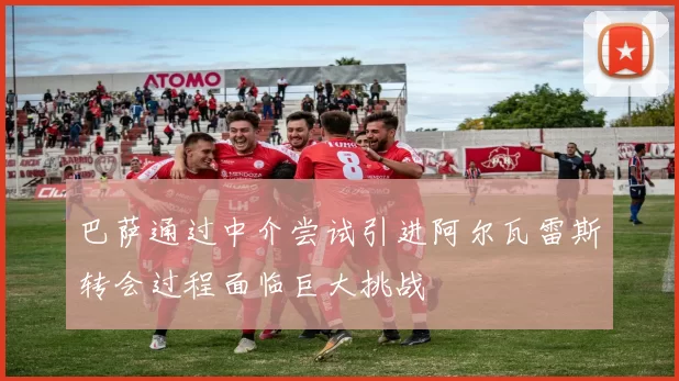 巴萨通过中介尝试引进阿尔瓦雷斯转会过程面临巨大挑战