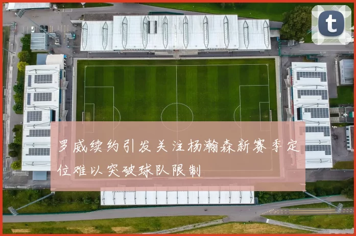 罗威续约引发关注杨瀚森新赛季定位难以突破球队限制