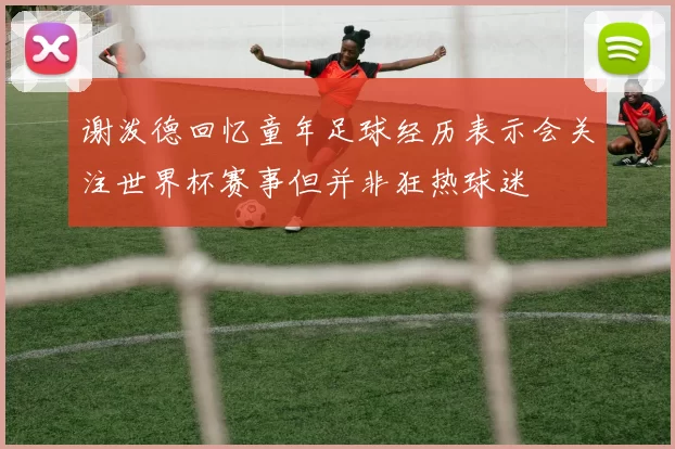 谢泼德回忆童年足球经历表示会关注世界杯赛事但并非狂热球迷
