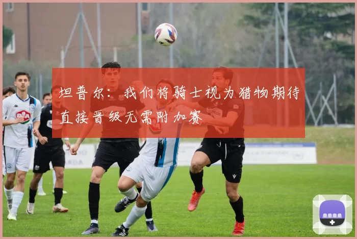 坦普尔：我们将骑士视为猎物期待直接晋级无需附加赛