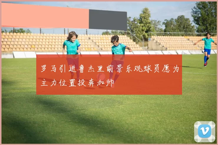 罗马引进鲁杰里前景乐观球员愿为主力位置投奔加帅