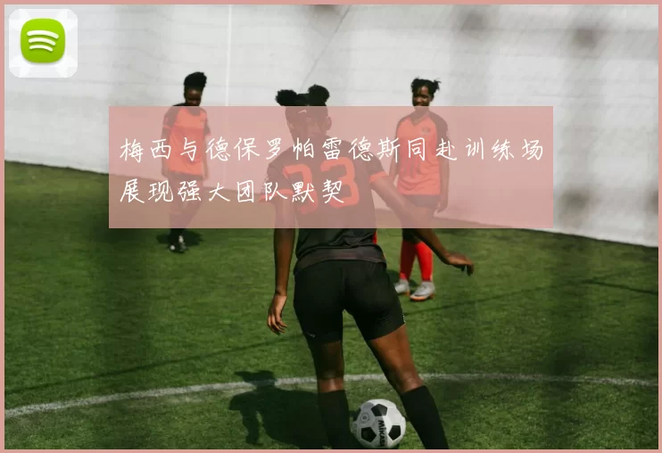 梅西与德保罗帕雷德斯同赴训练场展现强大团队默契