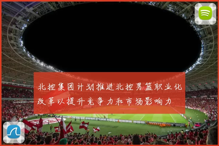北控集团计划推进北控男篮职业化改革以提升竞争力和市场影响力