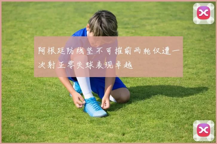 阿根廷防线坚不可摧前两轮仅遭一次射正零失球表现卓越