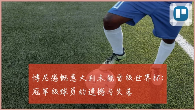 博尼感慨意大利未能晋级世界杯：冠军级球员的遗憾与失落