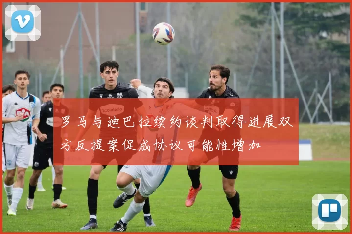 罗马与迪巴拉续约谈判取得进展双方反提案促成协议可能性增加