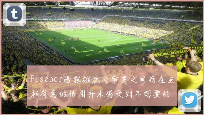 Fischer透露雄鹿与希罗之间存在互相有意的传闻并未感受到不想要的迹象