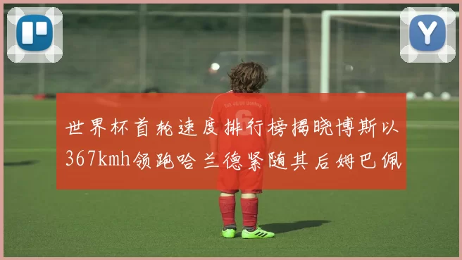 世界杯首轮速度排行榜揭晓博斯以367kmh领跑哈兰德紧随其后姆巴佩位列第九