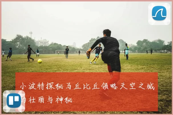 小波特探秘马丘比丘领略天空之城的壮丽与神秘