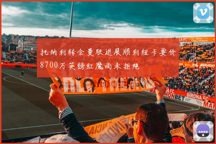 托纳利转会曼联进展顺利纽卡要价8700万英镑红魔尚未拒绝