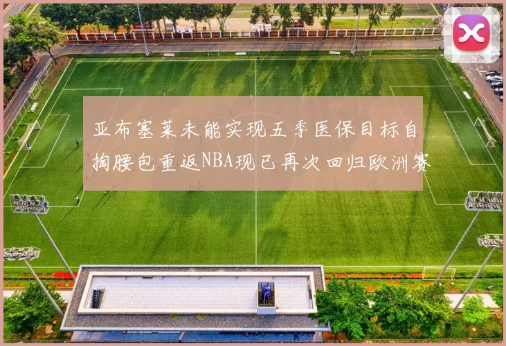 亚布塞莱未能实现五季医保目标自掏腰包重返NBA现已再次回归欧洲赛场