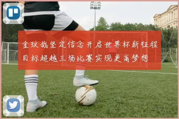 金玟哉坚定信念开启世界杯新征程目标超越三场比赛实现更高梦想