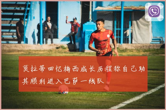 莫拉蒂回忆梅西成长历程称自己助其顺利进入巴萨一线队