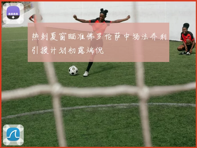 热刺夏窗瞄准佛罗伦萨中场法乔利引援计划初露端倪