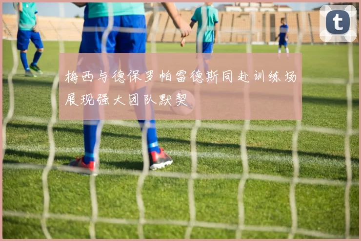 梅西与德保罗帕雷德斯同赴训练场展现强大团队默契