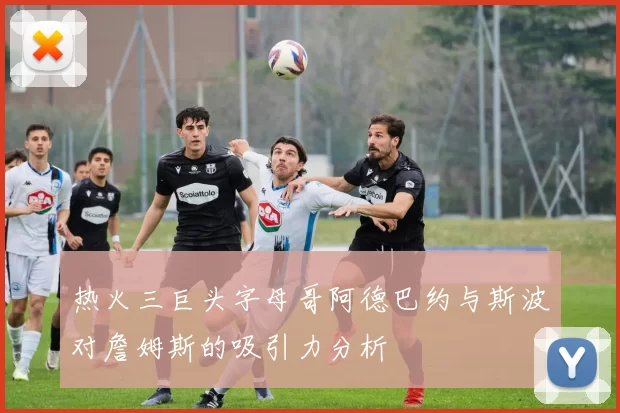 热火三巨头字母哥阿德巴约与斯波对詹姆斯的吸引力分析
