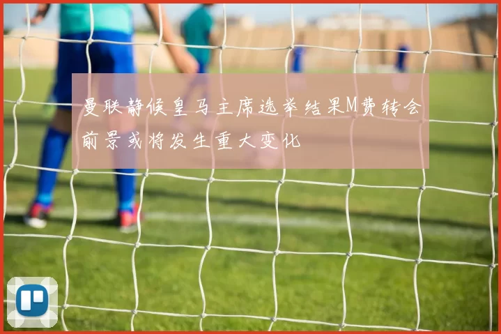 曼联静候皇马主席选举结果M费转会前景或将发生重大变化