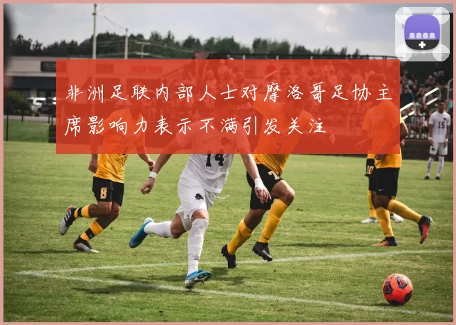 非洲足联内部人士对摩洛哥足协主席影响力表示不满引发关注